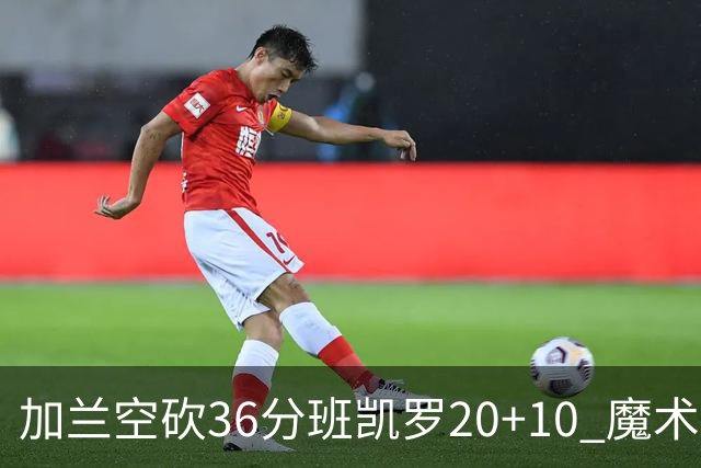 加兰空砍36分班凯罗20+10 魔术击败骑士2连胜